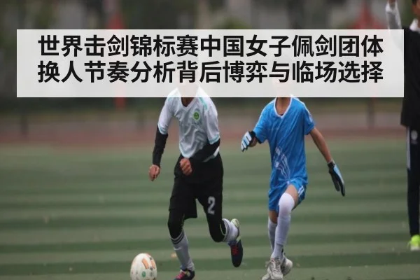 世界击剑锦标赛中国女子佩剑团体换人节奏分析背后博弈与临场选择
