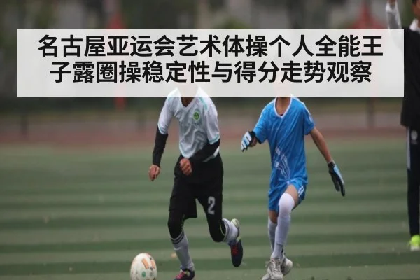 名古屋亚运会艺术体操个人全能王子露圈操稳定性与得分走势观察