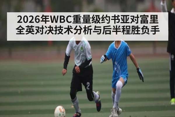 2026年WBC重量级约书亚对富里全英对决技术分析与后半程胜负手